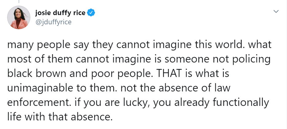 Screenshot of tweet from Josie Duffy Rice reads: Many people say they cannot imagine this world. what most of them cannot imagine is someone not policing Black brown and poor people. THAT is what is unimaginable to them. not the absence of law enforcement