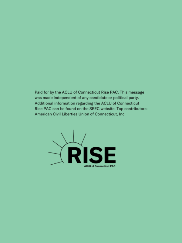 On a green background, in black text: Paid for by the ACLU of Connecticut Rise PAC. This message was made independent of any candidate or political party. Additional information regarding the ACLU of Connecticut Rise PAC can be found on the SEEC website.