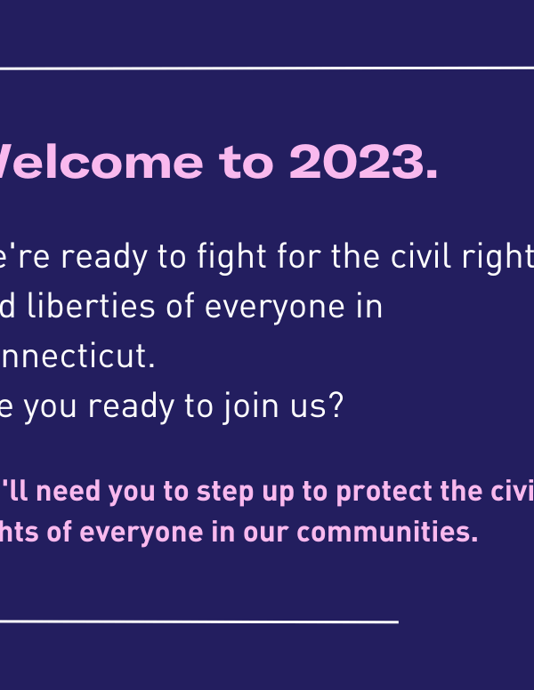 Welcome to 2023. We're ready to fight for civil rights and liberties of everyone in Connecticut. Are you ready to join us? We'll need you to step up to protect the civil rights of everyone in our communities.