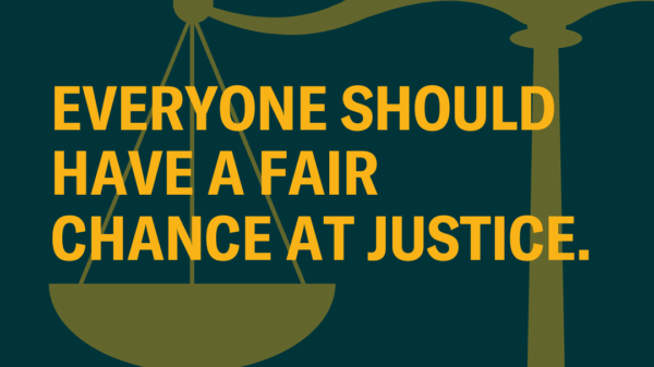 On a dark green background, there is a translucent yellow overlay of scale of justice -- appearing only halfway through the right of the photo. Through the middle, there is the following in yellow text: "Everyone should have a fair chance at justice."