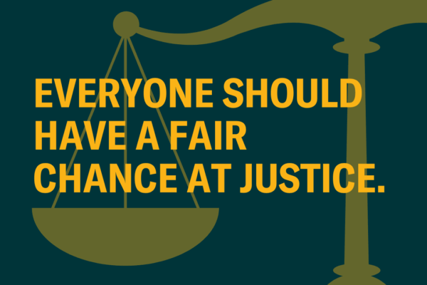 On a dark green background, there is a translucent yellow overlay of scale of justice -- appearing only halfway through the right of the photo. Through the middle, there is the following in yellow text: "Everyone should have a fair chance at justice."
