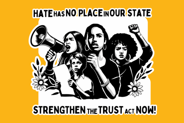 On a yellow background, there is a drawing of four people engaged in protest with flowers and leaves around the bottom of the drawing. Above the drawing reads in black "Hate has no place on our state" and below the reads "Strengthen the trust act now!"