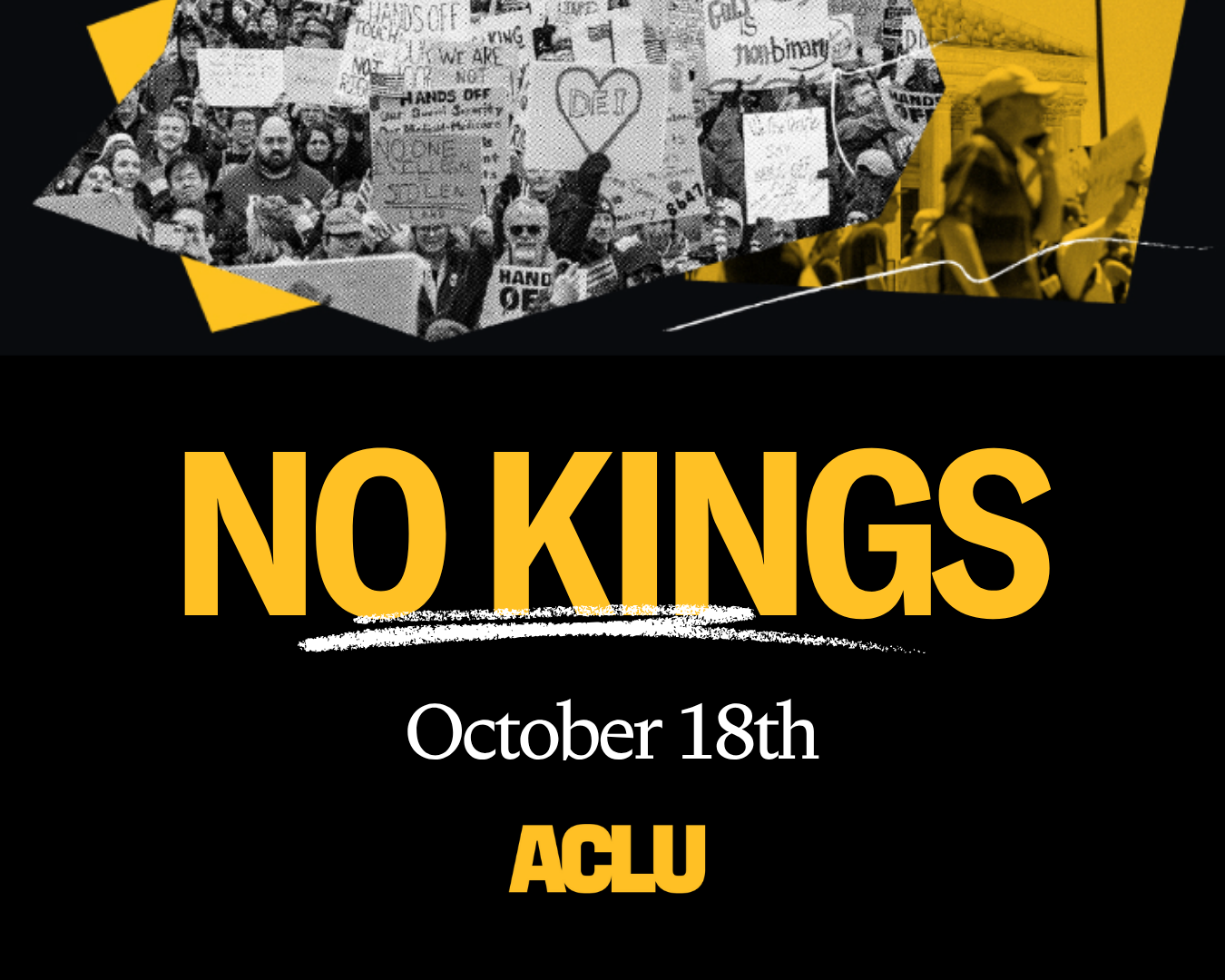 In the center of a black square background reads in yellow, "NO KINGS" with a white squiggle line under it. Below in white reads "October 18th" and the ACLU logo appears in yellow below. At the top of the graphic is a collage of black and white photos of protesters.