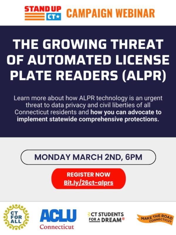 A flyer that reads: "The Growing Threat of Automated License Plate Readers (ALPR)" Below reads: "Learn more about how ALPR technology is an urgent threat to data privacy and civil liberties of all Connecticut residents and how you can advocate to implement statewide comprehensive protections." Below is: "Monday, March 2nd at 6PM" with the registration link. At the bottom are the logos for CT For All, ACLU Connecticut, CT Students for a Dream, and Make the Road Connecticut.