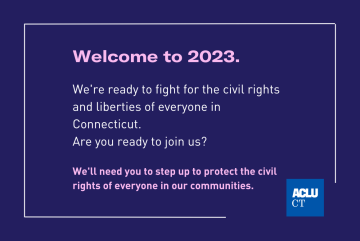 Welcome to 2023. We're ready to fight for civil rights and liberties of everyone in Connecticut. Are you ready to join us? We'll need you to step up to protect the civil rights of everyone in our communities.