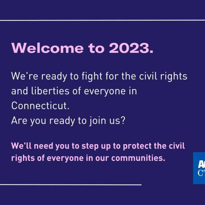 Welcome to 2023. We're ready to fight for civil rights and liberties of everyone in Connecticut. Are you ready to join us? We'll need you to step up to protect the civil rights of everyone in our communities.
